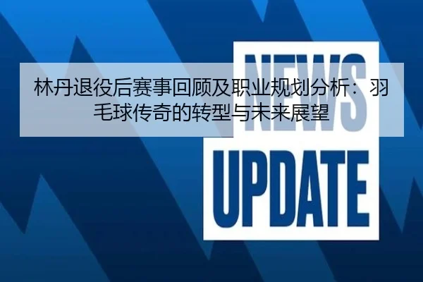 林丹退役后赛事回顾及职业规划分析：羽毛球传奇的转型与未来展望